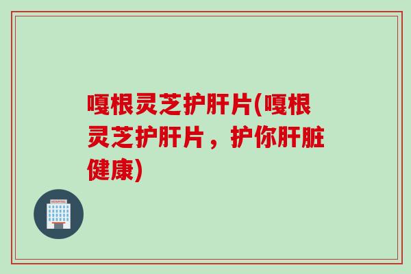 嘎根灵芝护肝片(嘎根灵芝护肝片，护你肝脏健康)
