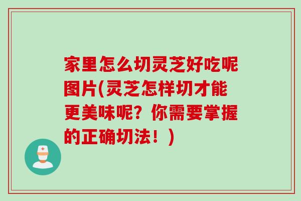 家里怎么切灵芝好吃呢图片(灵芝怎样切才能更美味呢？你需要掌握的正确切法！)