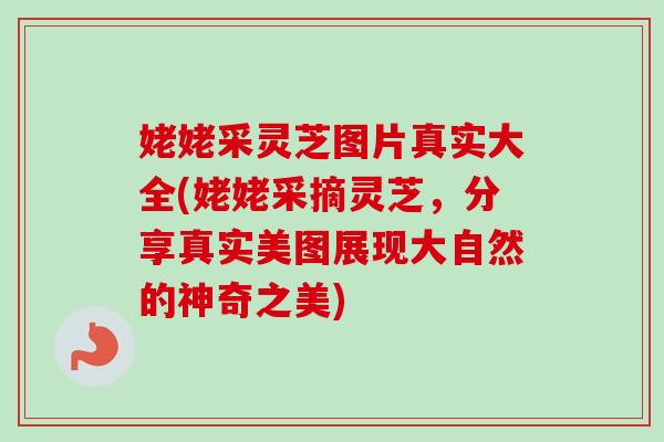 姥姥采灵芝图片真实大全(姥姥采摘灵芝，分享真实美图展现大自然的神奇之美)