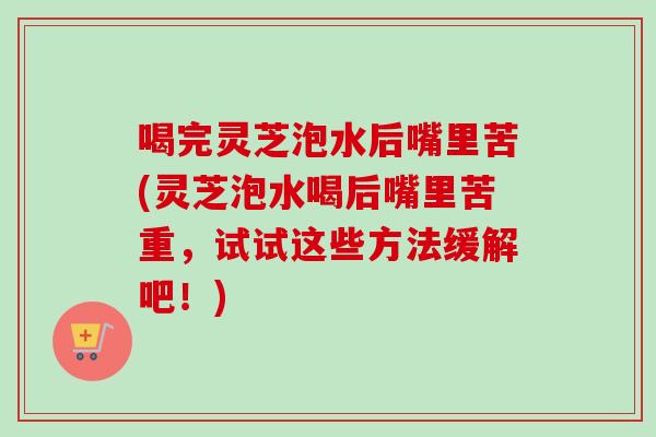 喝完灵芝泡水后嘴里苦(灵芝泡水喝后嘴里苦重，试试这些方法缓解吧！)