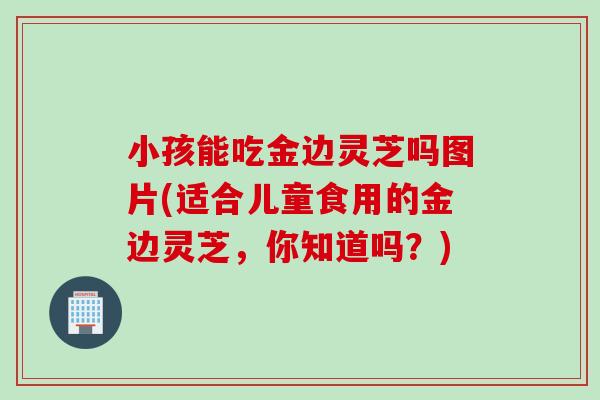 小孩能吃金边灵芝吗图片(适合儿童食用的金边灵芝，你知道吗？)