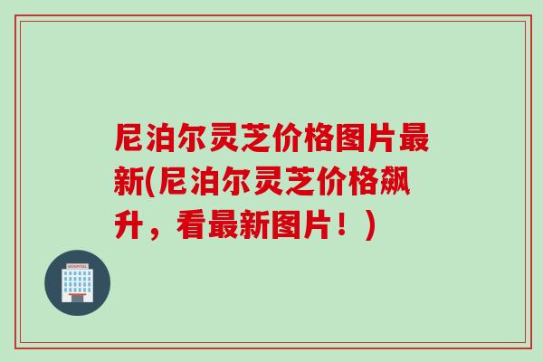 尼泊尔灵芝价格图片新(尼泊尔灵芝价格飙升，看新图片！)