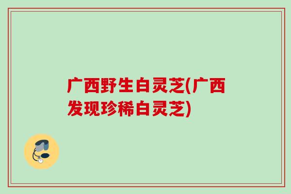 广西野生白灵芝(广西发现珍稀白灵芝)