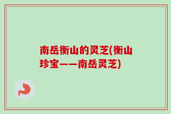 南岳衡山的灵芝(衡山珍宝——南岳灵芝)