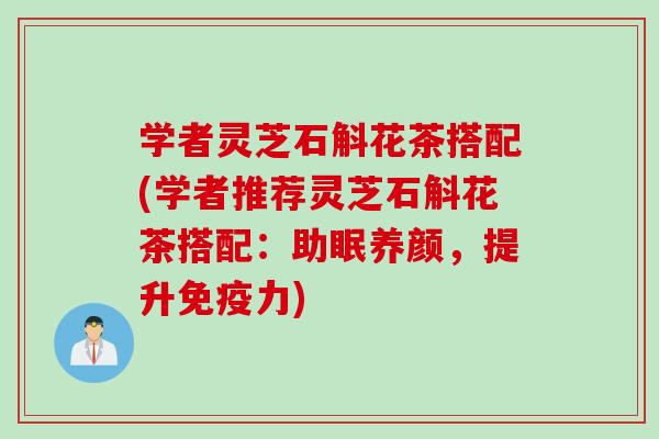 学者灵芝石斛花茶搭配(学者推荐灵芝石斛花茶搭配：助眠养颜，提升免疫力)
