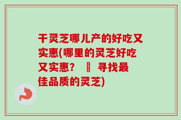 干灵芝哪儿产的好吃又实惠(哪里的灵芝好吃又实惠？ – 寻找最佳品质的灵芝)