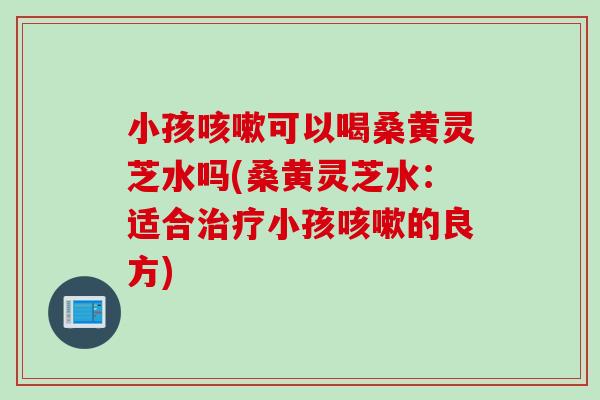 小孩咳嗽可以喝桑黄灵芝水吗(桑黄灵芝水：适合治疗小孩咳嗽的良方)
