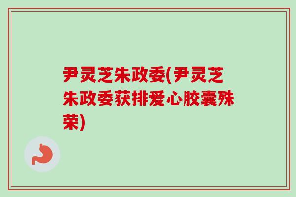 尹灵芝朱政委(尹灵芝朱政委获排爱心胶囊殊荣)