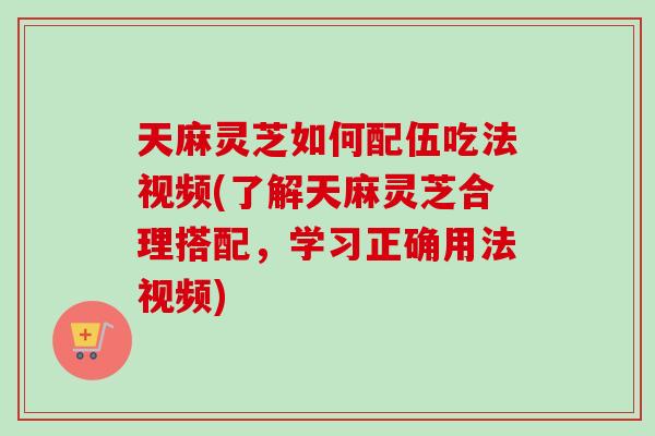 天麻灵芝如何配伍吃法视频(了解天麻灵芝合理搭配，学习正确用法视频)