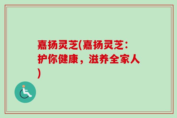 嘉扬灵芝(嘉扬灵芝：护你健康，滋养全家人)