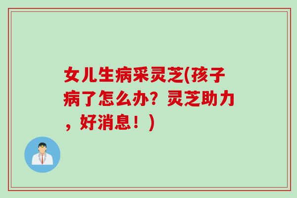 女儿生采灵芝(孩子了怎么办?灵芝助力,好消息!) 女儿生采灵芝(孩子了怎么办?灵芝助力,好消息!)