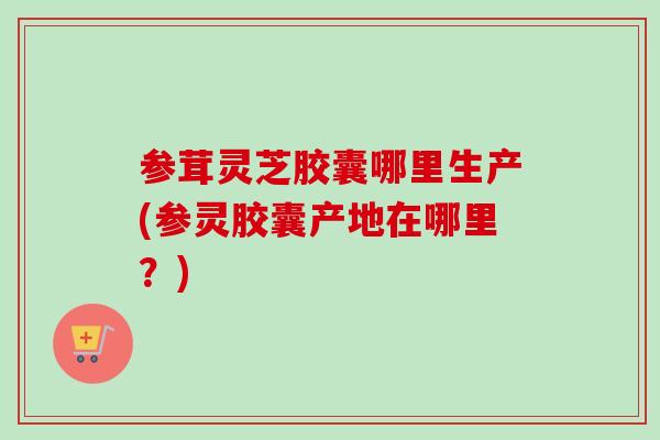 参茸灵芝胶囊哪里生产(参灵胶囊产地在哪里？)