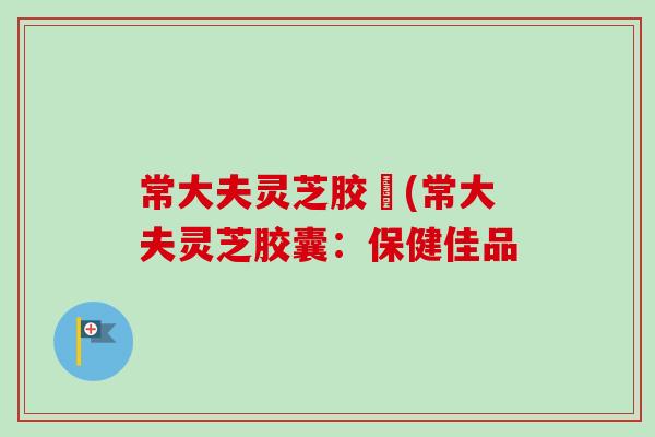 常大夫灵芝胶嚢(常大夫灵芝胶囊：保健佳品