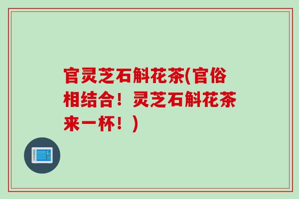 官灵芝石斛花茶(官俗相结合!灵芝石斛花茶来一杯!) 官灵芝石斛花茶(官俗相结合!灵芝石斛花茶来一杯!)