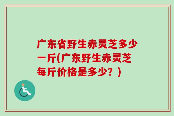 广东省野生赤灵芝多少一斤(广东野生赤灵芝每斤价格是多少？)