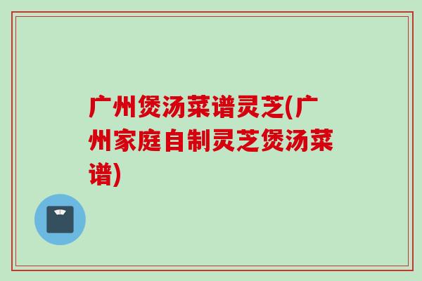 广州煲汤菜谱灵芝(广州家庭自制灵芝煲汤菜谱)