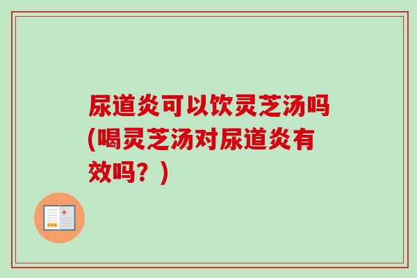 尿道炎可以饮灵芝汤吗(喝灵芝汤对尿道炎有效吗？)