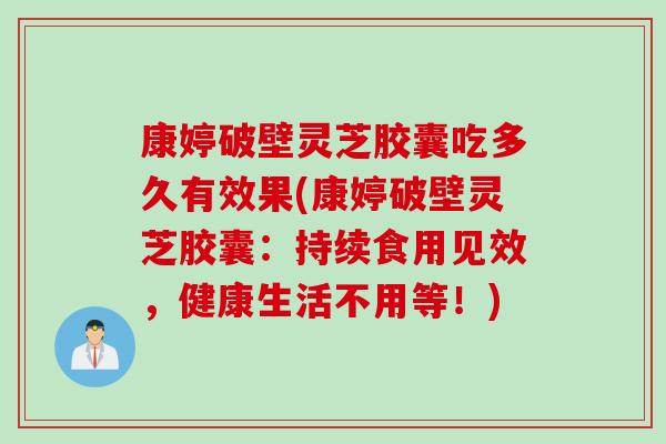 康婷破壁灵芝胶囊吃多久有效果(康婷破壁灵芝胶囊：持续食用见效，健康生活不用等！)