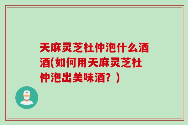 天麻灵芝杜仲泡什么酒酒(如何用天麻灵芝杜仲泡出美味酒？)