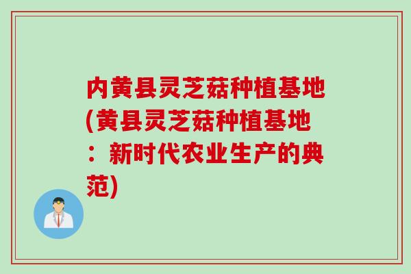 内黄县灵芝菇种植基地(黄县灵芝菇种植基地：新时代农业生产的典范)