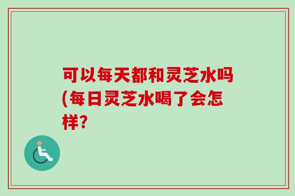 可以每天都和灵芝水吗(每日灵芝水喝了会怎样？