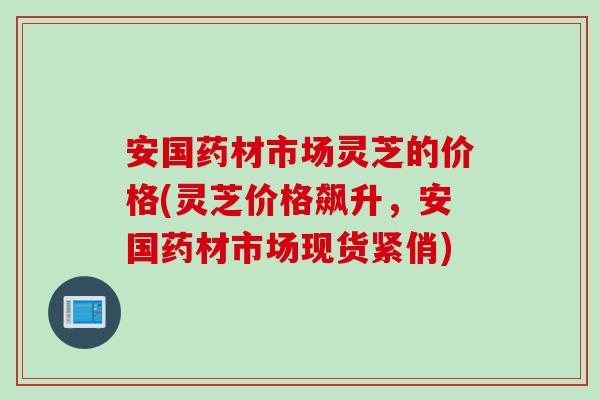 安国药材市场灵芝的价格(灵芝价格飙升，安国药材市场现货紧俏)