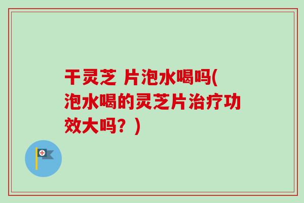 干灵芝 片泡水喝吗(泡水喝的灵芝片治疗功效大吗？)