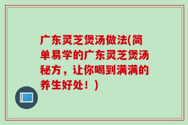 广东灵芝煲汤做法(简单易学的广东灵芝煲汤秘方，让你喝到满满的养生好处！)