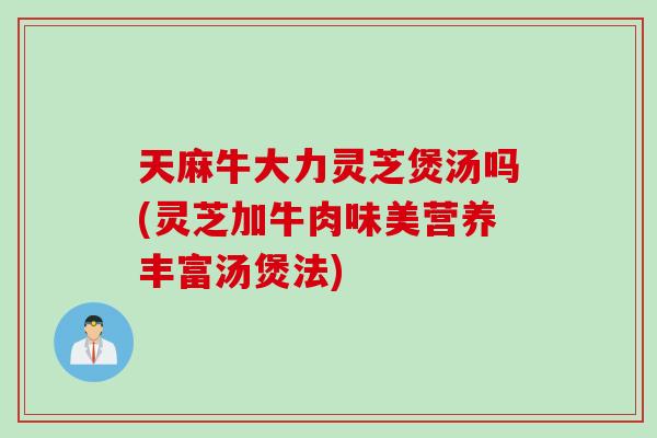 天麻牛大力灵芝煲汤吗(灵芝加牛肉味美营养丰富汤煲法)
