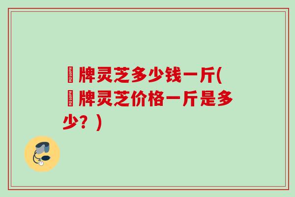峂牌灵芝多少钱一斤(峂牌灵芝价格一斤是多少？)