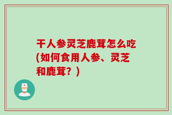 干人参灵芝鹿茸怎么吃(如何食用人参、灵芝和鹿茸?) 干人参灵芝鹿茸怎么吃(如何食用人参、灵芝和鹿茸?)