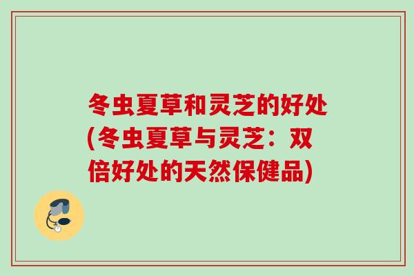 冬虫夏草和灵芝的好处(冬虫夏草与灵芝：双倍好处的天然保健品)