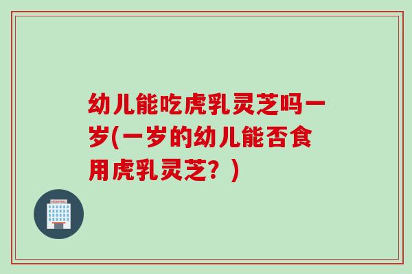 幼儿能吃虎乳灵芝吗一岁(一岁的幼儿能否食用虎乳灵芝？)