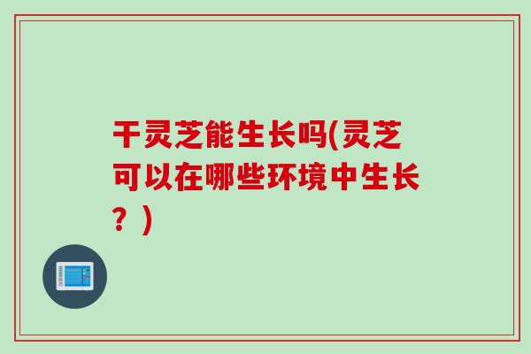 干灵芝能生长吗(灵芝可以在哪些环境中生长？)