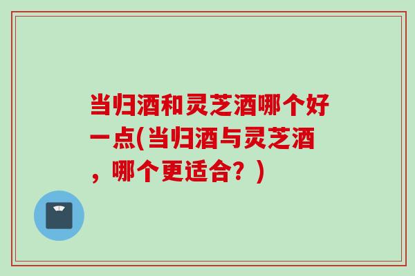 当归酒和灵芝酒哪个好一点(当归酒与灵芝酒，哪个更适合？)
