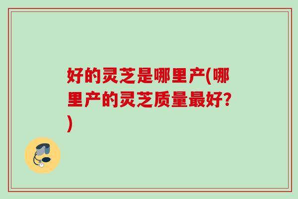 好的灵芝是哪里产(哪里产的灵芝质量最好？)