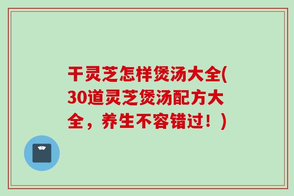干灵芝怎样煲汤大全(30道灵芝煲汤配方大全，养生不容错过！)