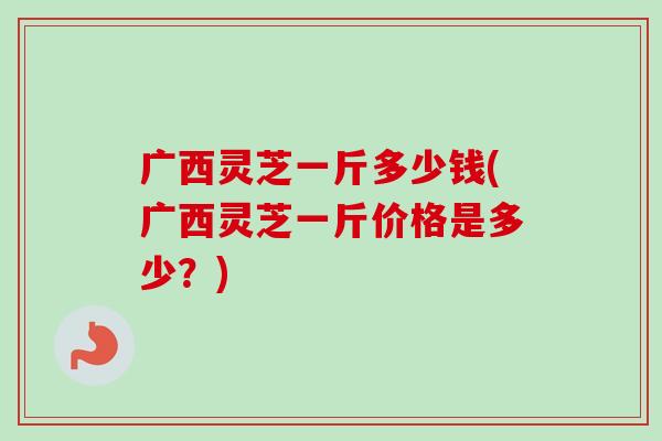 广西灵芝一斤多少钱(广西灵芝一斤价格是多少？)
