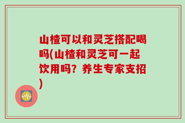 山楂可以和灵芝搭配喝吗(山楂和灵芝可一起饮用吗？养生专家支招)