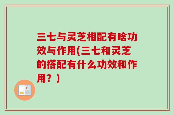 三七与灵芝相配有啥功效与作用(三七和灵芝的搭配有什么功效和作用？)