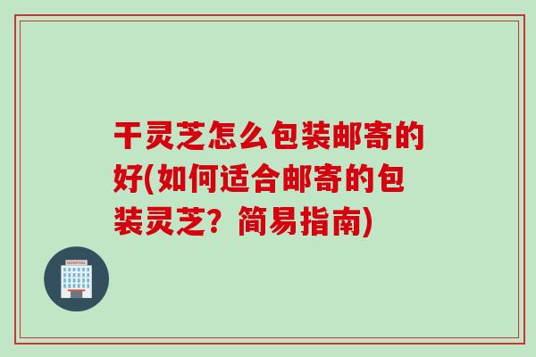 干灵芝怎么包装邮寄的好(如何适合邮寄的包装灵芝？简易指南)