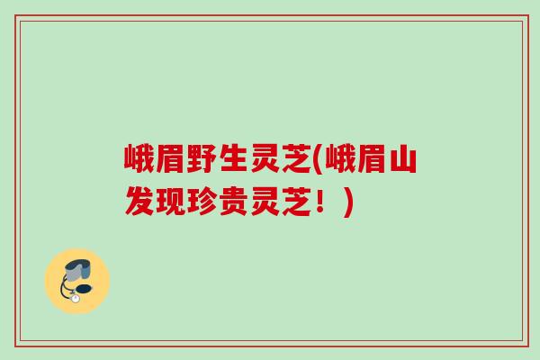 峨眉野生灵芝(峨眉山发现珍贵灵芝！)