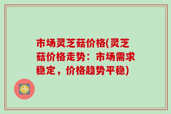 市场灵芝菇价格(灵芝菇价格走势：市场需求稳定，价格趋势平稳)