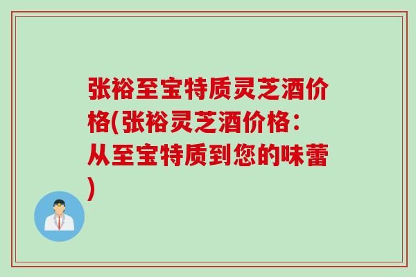 张裕至宝特质灵芝酒价格(张裕灵芝酒价格：从至宝特质到您的味蕾)