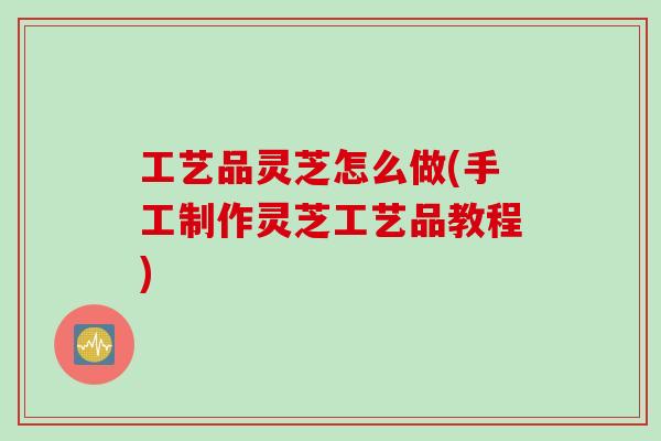 工艺品灵芝怎么做(手工制作灵芝工艺品教程)