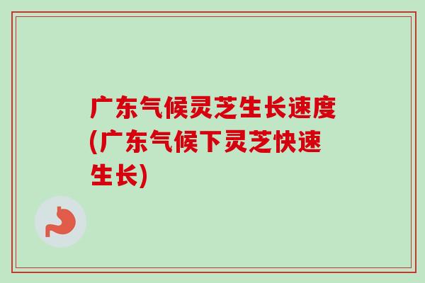 广东气候灵芝生长速度(广东气候下灵芝快速生长)