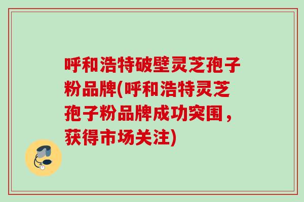 呼和浩特破壁灵芝孢子粉品牌(呼和浩特灵芝孢子粉品牌成功突围,获得市场关注) 呼和浩特破壁灵芝孢子粉品牌(呼和浩特灵芝孢子粉品牌成功突围,获得市场关注)