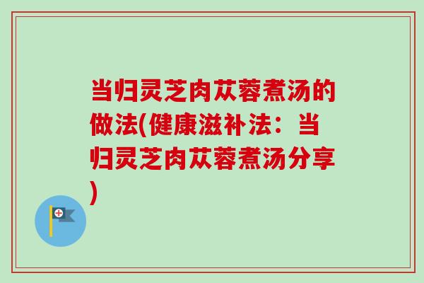 当归灵芝肉苁蓉煮汤的做法(健康滋补法：当归灵芝肉苁蓉煮汤分享)