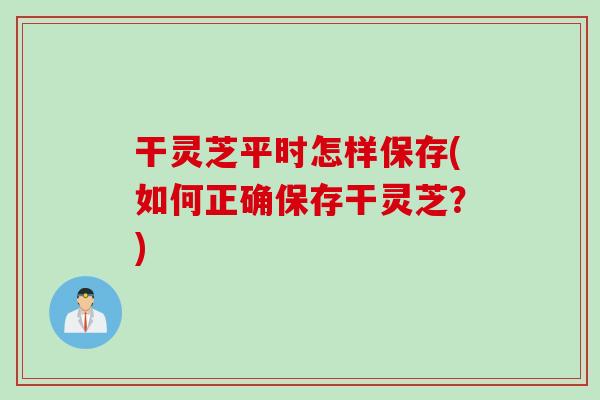 干灵芝平时怎样保存(如何正确保存干灵芝？)