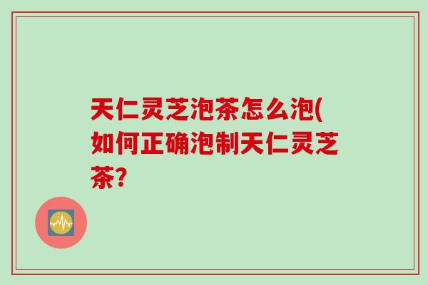 天仁灵芝泡茶怎么泡(如何正确泡制天仁灵芝茶？